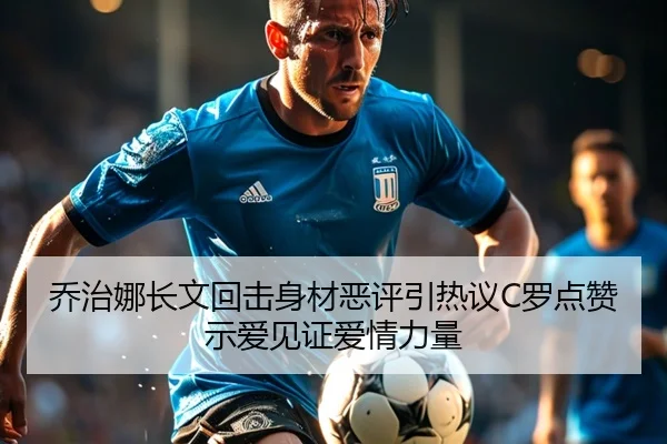 乔治娜长文回击身材恶评引热议C罗点赞示爱见证爱情力量