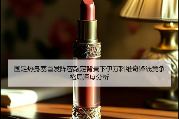 国足热身赛首发阵容敲定背景下伊万科维奇锋线竞争格局深度分析